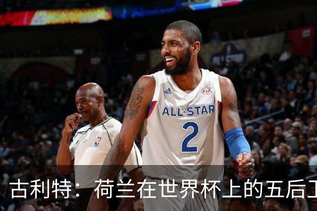 古利特：荷兰在世界杯上的五后卫不可思议 看西班牙踢球是种享受